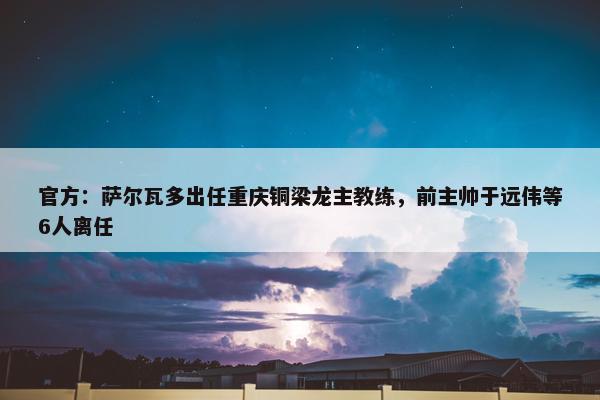 官方：萨尔瓦多出任重庆铜梁龙主教练，前主帅于远伟等6人离任