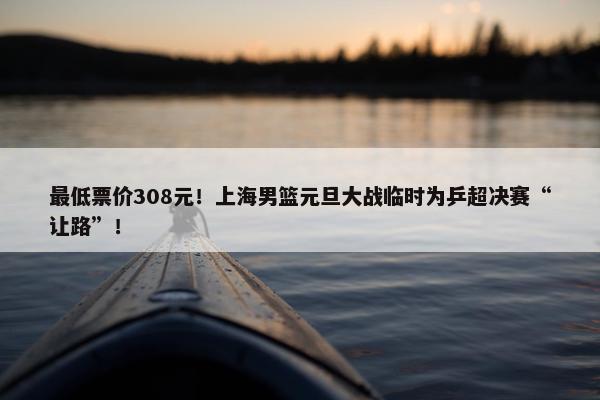 最低票价308元！上海男篮元旦大战临时为乒超决赛“让路”！