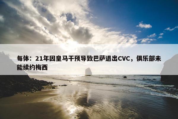 每体：21年因皇马干预导致巴萨退出CVC，俱乐部未能续约梅西