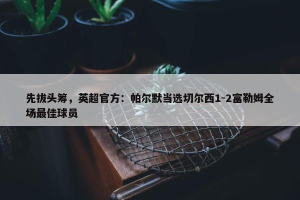 先拔头筹，英超官方：帕尔默当选切尔西1-2富勒姆全场最佳球员