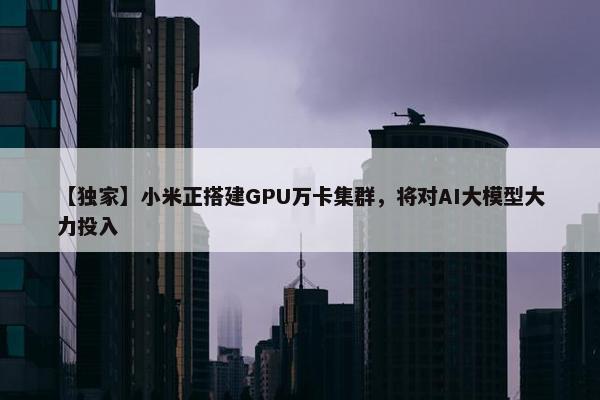 【独家】小米正搭建GPU万卡集群，将对AI大模型大力投入