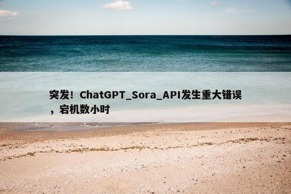 突发！ChatGPT_Sora_API发生重大错误，宕机数小时