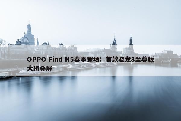 OPPO Find N5春季登场：首款骁龙8至尊版大折叠屏