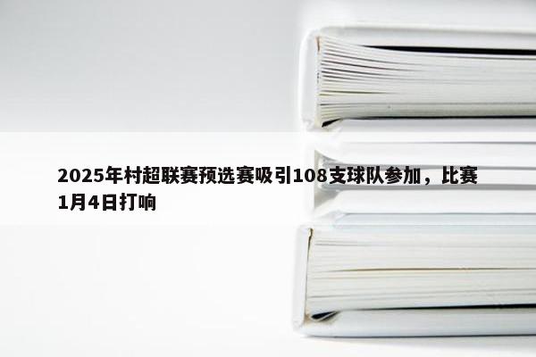 2025年村超联赛预选赛吸引108支球队参加，比赛1月4日打响