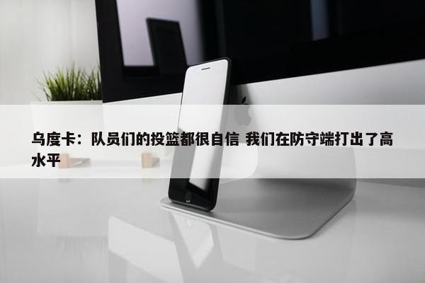 乌度卡：队员们的投篮都很自信 我们在防守端打出了高水平