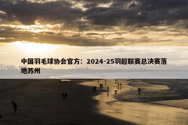 中国羽毛球协会官方：2024-25羽超联赛总决赛落地苏州