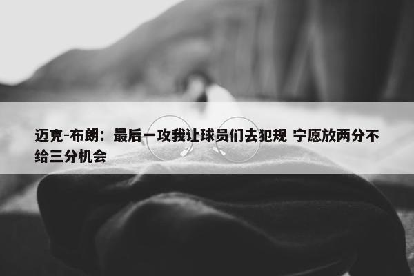 迈克-布朗：最后一攻我让球员们去犯规 宁愿放两分不给三分机会