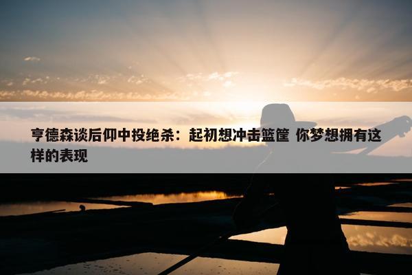 亨德森谈后仰中投绝杀：起初想冲击篮筐 你梦想拥有这样的表现