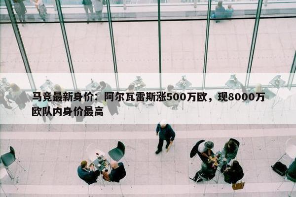 马竞最新身价：阿尔瓦雷斯涨500万欧，现8000万欧队内身价最高