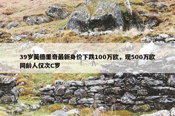 39岁莫德里奇最新身价下跌100万欧，现500万欧同龄人仅次C罗