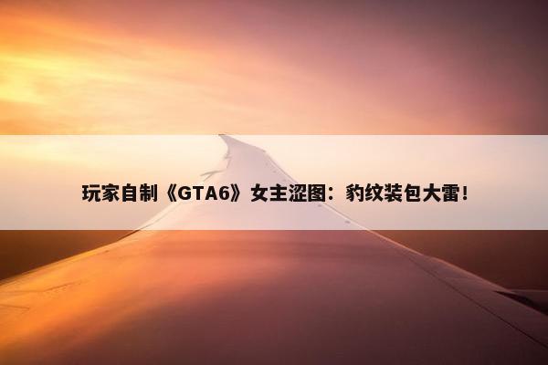 玩家自制《GTA6》女主涩图：豹纹装包大雷！