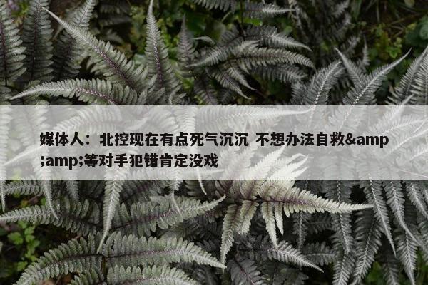 媒体人：北控现在有点死气沉沉 不想办法自救&amp;等对手犯错肯定没戏