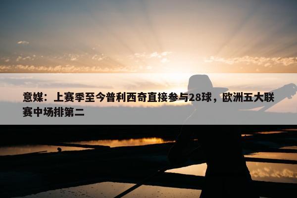 意媒：上赛季至今普利西奇直接参与28球，欧洲五大联赛中场排第二