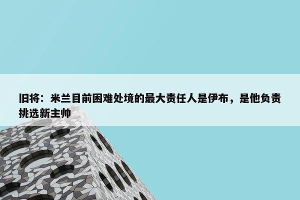 旧将：米兰目前困难处境的最大责任人是伊布，是他负责挑选新主帅