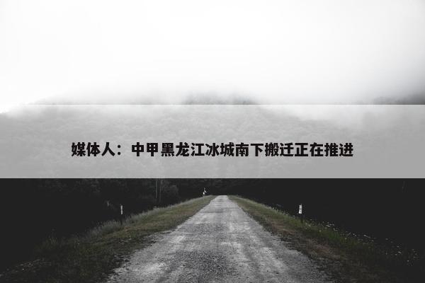 媒体人：中甲黑龙江冰城南下搬迁正在推进