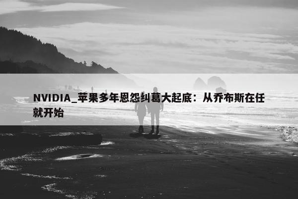 NVIDIA_苹果多年恩怨纠葛大起底：从乔布斯在任就开始