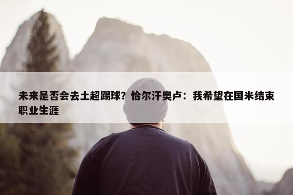 未来是否会去土超踢球？恰尔汗奥卢：我希望在国米结束职业生涯