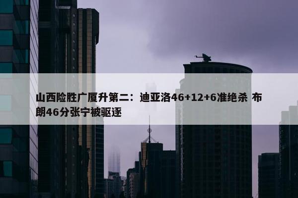 山西险胜广厦升第二：迪亚洛46+12+6准绝杀 布朗46分张宁被驱逐