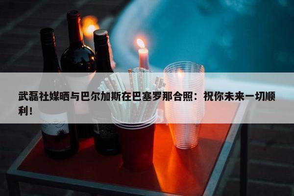 武磊社媒晒与巴尔加斯在巴塞罗那合照：祝你未来一切顺利！