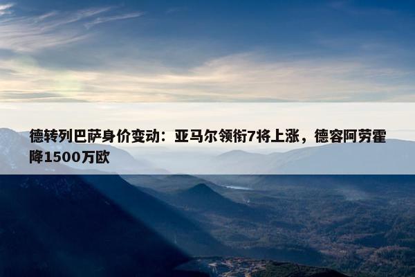 德转列巴萨身价变动：亚马尔领衔7将上涨，德容阿劳霍降1500万欧