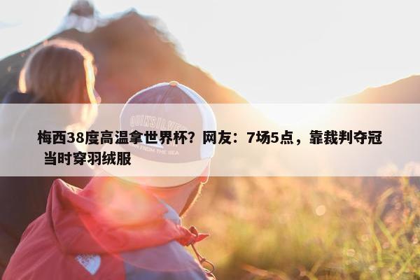 梅西38度高温拿世界杯？网友：7场5点，靠裁判夺冠 当时穿羽绒服