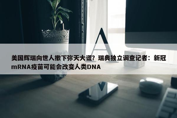 美国辉瑞向世人撒下弥天大谎？瑞典独立调查记者：新冠mRNA疫苗可能会改变人类DNA