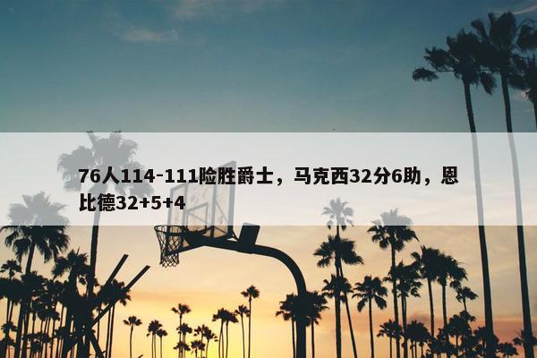 76人114-111险胜爵士，马克西32分6助，恩比德32+5+4