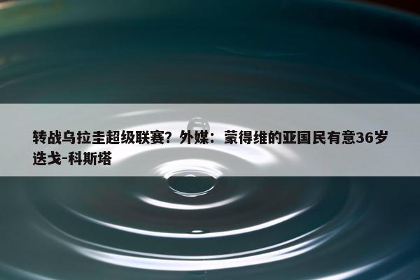 转战乌拉圭超级联赛？外媒：蒙得维的亚国民有意36岁迭戈-科斯塔