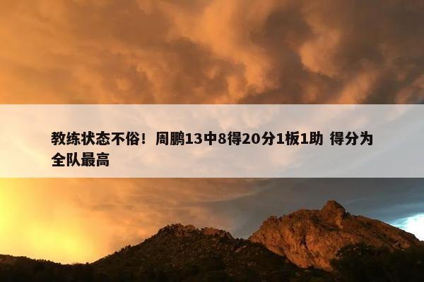 教练状态不俗！周鹏13中8得20分1板1助 得分为全队最高