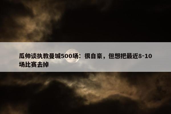 瓜帅谈执教曼城500场：很自豪，但想把最近8-10场比赛去掉