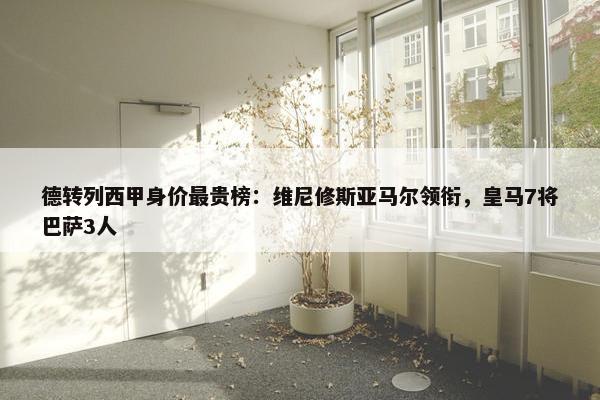 德转列西甲身价最贵榜：维尼修斯亚马尔领衔，皇马7将巴萨3人