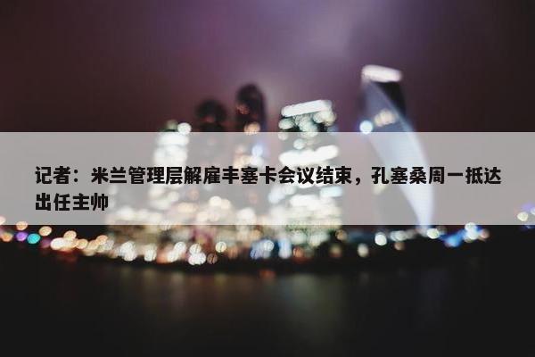 记者：米兰管理层解雇丰塞卡会议结束，孔塞桑周一抵达出任主帅