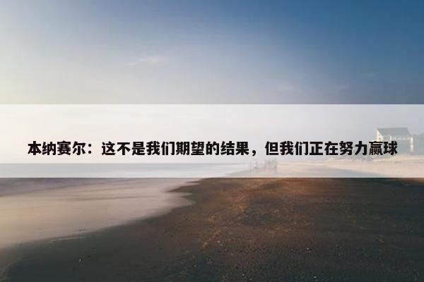 本纳赛尔：这不是我们期望的结果，但我们正在努力赢球