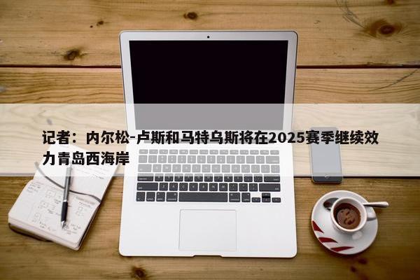 记者：内尔松-卢斯和马特乌斯将在2025赛季继续效力青岛西海岸