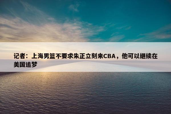 记者：上海男篮不要求朱正立刻来CBA，他可以继续在美国追梦