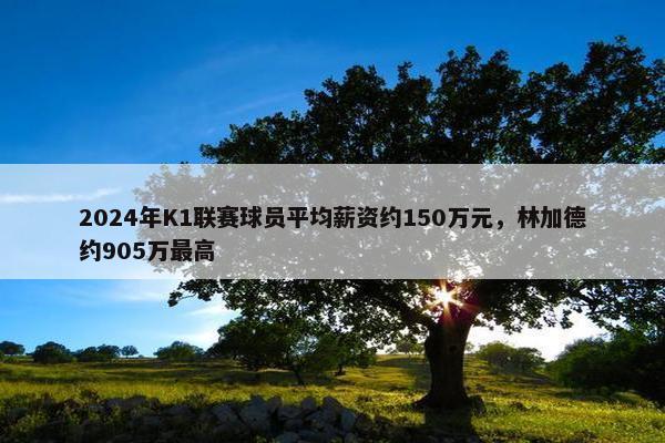 2024年K1联赛球员平均薪资约150万元，林加德约905万最高