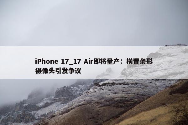 iPhone 17_17 Air即将量产：横置条形摄像头引发争议