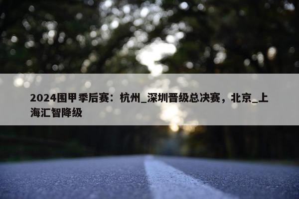 2024围甲季后赛：杭州_深圳晋级总决赛，北京_上海汇智降级