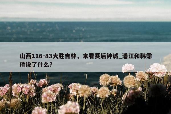 山西116-83大胜吉林，来看赛后钟诚_潘江和韩霈瑜说了什么？