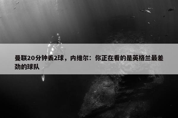 曼联20分钟丢2球，内维尔：你正在看的是英格兰最差劲的球队