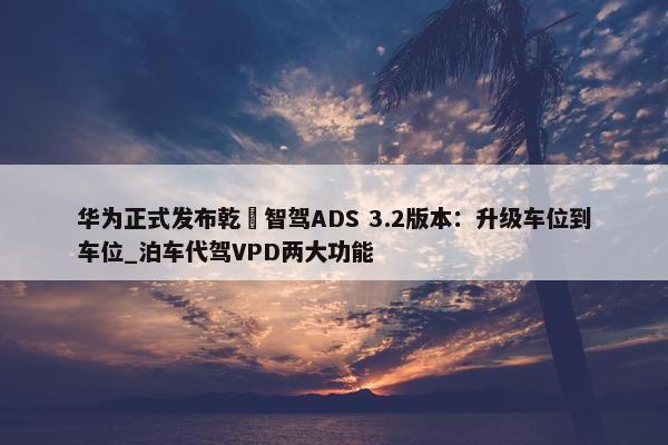 华为正式发布乾崑智驾ADS 3.2版本：升级车位到车位_泊车代驾VPD两大功能