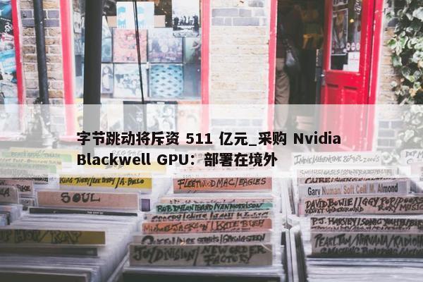 字节跳动将斥资 511 亿元_采购 Nvidia Blackwell GPU：部署在境外