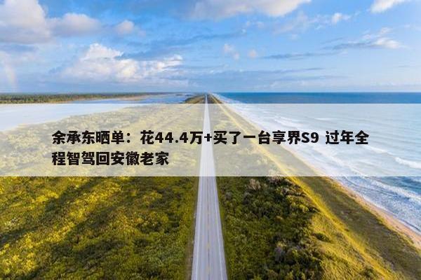 余承东晒单：花44.4万+买了一台享界S9 过年全程智驾回安徽老家