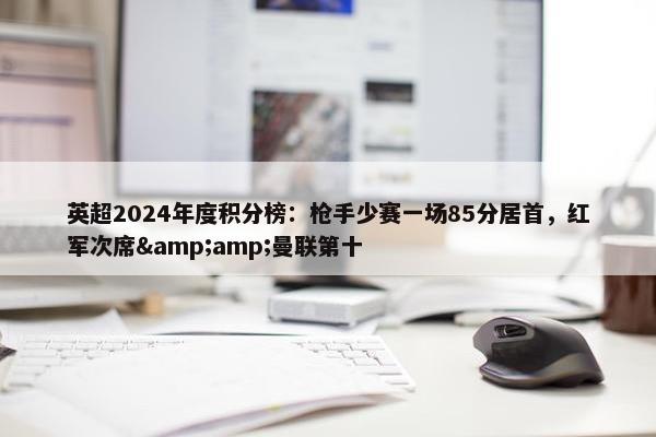 英超2024年度积分榜：枪手少赛一场85分居首，红军次席&amp;曼联第十