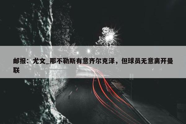 邮报：尤文_那不勒斯有意齐尔克泽，但球员无意离开曼联