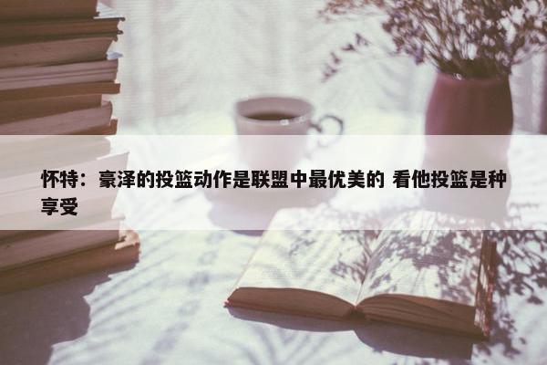 怀特：豪泽的投篮动作是联盟中最优美的 看他投篮是种享受