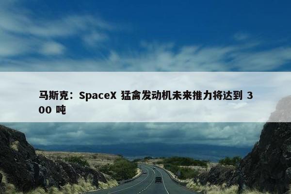 马斯克：SpaceX 猛禽发动机未来推力将达到 300 吨