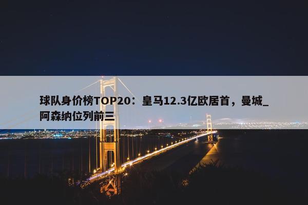 球队身价榜TOP20：皇马12.3亿欧居首，曼城_阿森纳位列前三