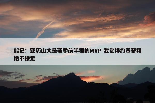 船记：亚历山大是赛季前半程的MVP 我觉得约基奇和他不接近