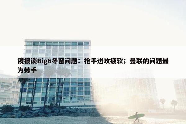 镜报谈Big6冬窗问题：枪手进攻疲软；曼联的问题最为棘手